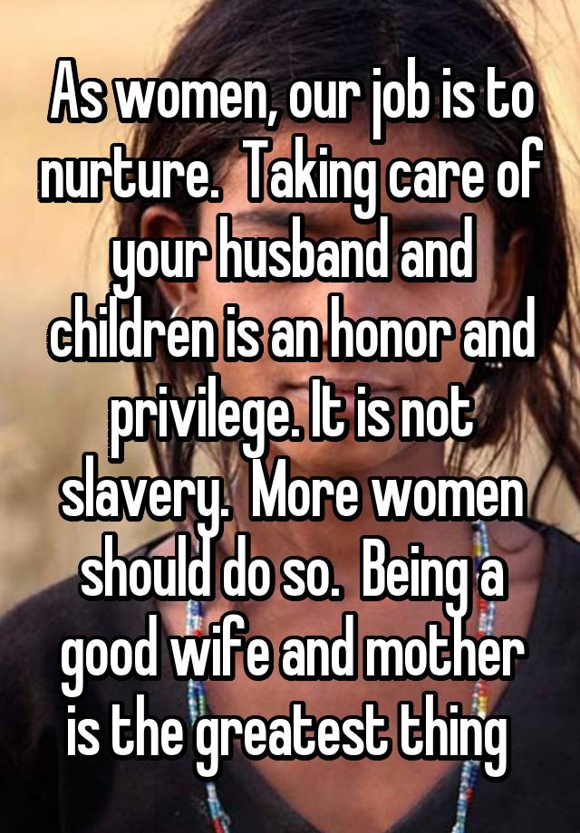 As women, our job is to nurture.  Taking care of your husband and children is an honor and privilege. It is not slavery.  More women should do so.  Being a good wife and mother is the greatest thing 