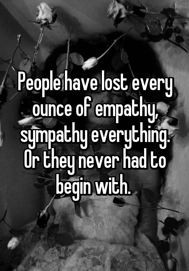 People have lost every ounce of empathy, sympathy everything. Or they never had to begin with. 