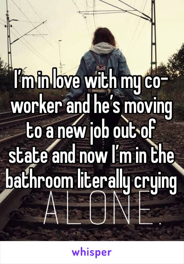 I’m in love with my co-worker and he’s moving to a new job out of state and now I’m in the bathroom literally crying