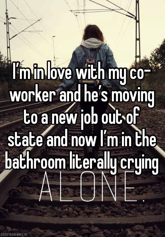 I’m in love with my co-worker and he’s moving to a new job out of state and now I’m in the bathroom literally crying