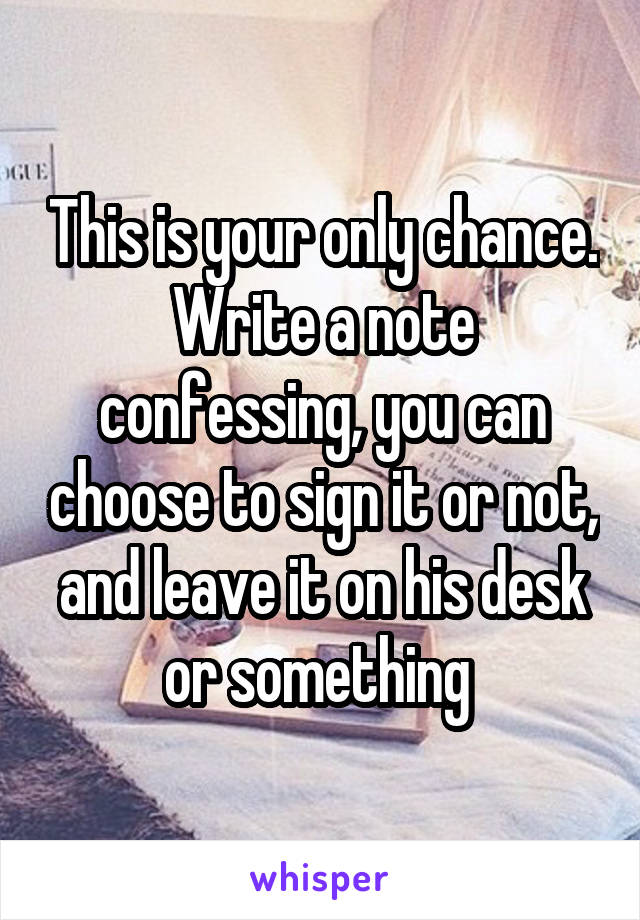 This is your only chance. Write a note confessing, you can choose to sign it or not, and leave it on his desk or something 