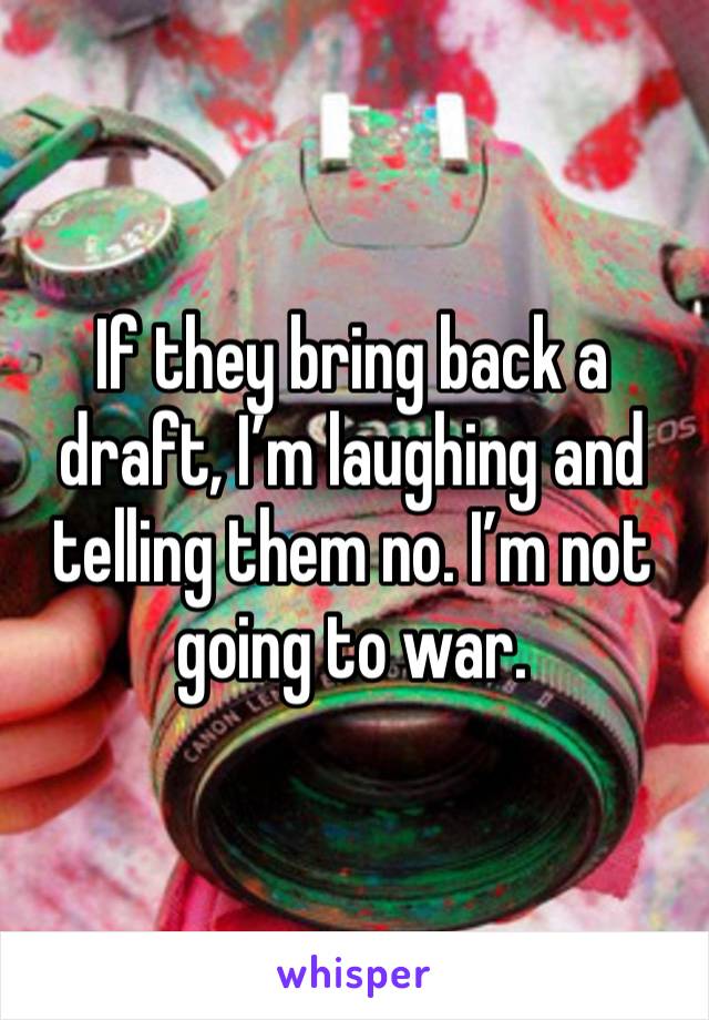 If they bring back a draft, I’m laughing and telling them no. I’m not going to war. 