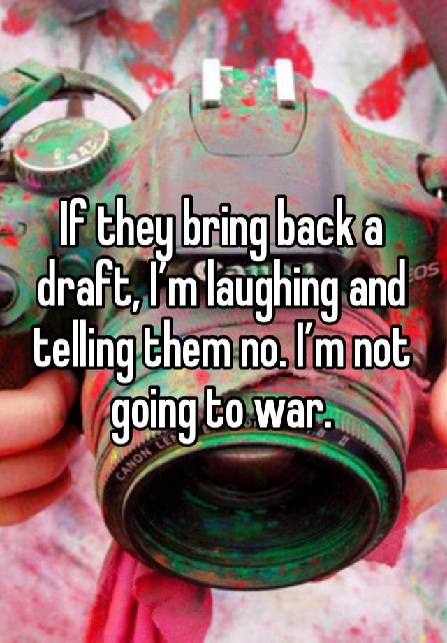 If they bring back a draft, I’m laughing and telling them no. I’m not going to war. 