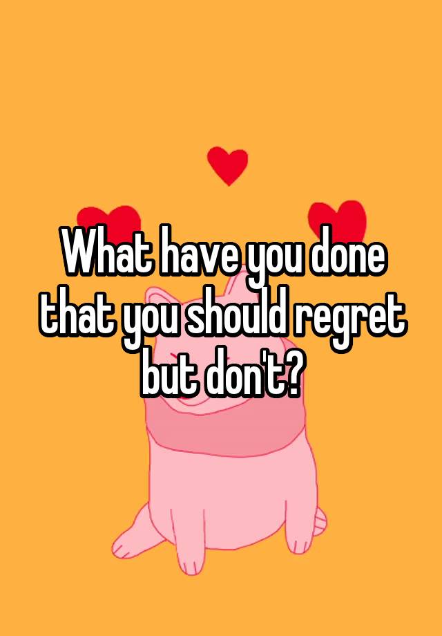 What have you done that you should regret but don't?