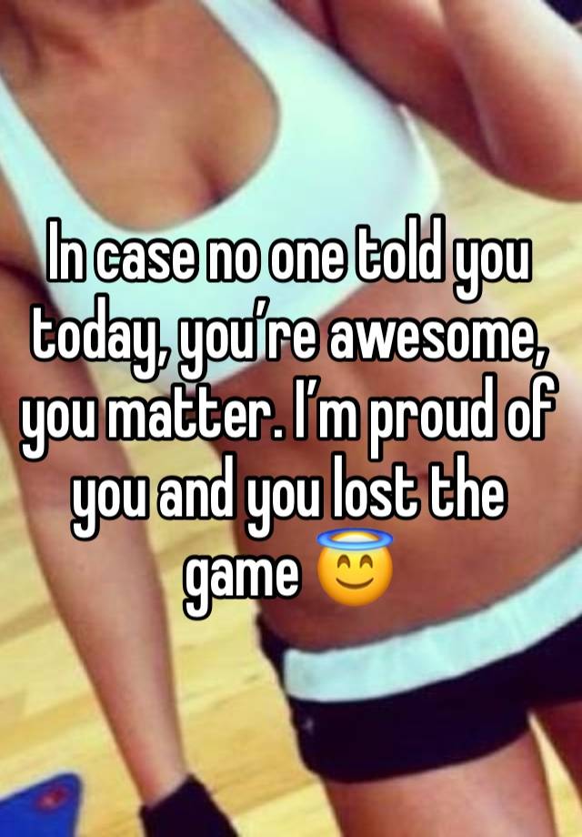 In case no one told you today, you’re awesome, you matter. I’m proud of you and you lost the game 😇