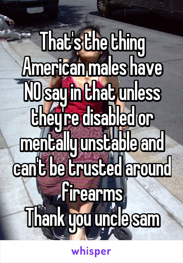 That's the thing
American males have NO say in that unless they're disabled or mentally unstable and can't be trusted around firearms
Thank you uncle sam