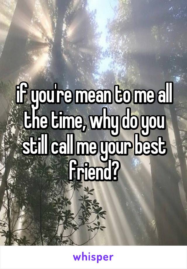 if you're mean to me all the time, why do you still call me your best friend?