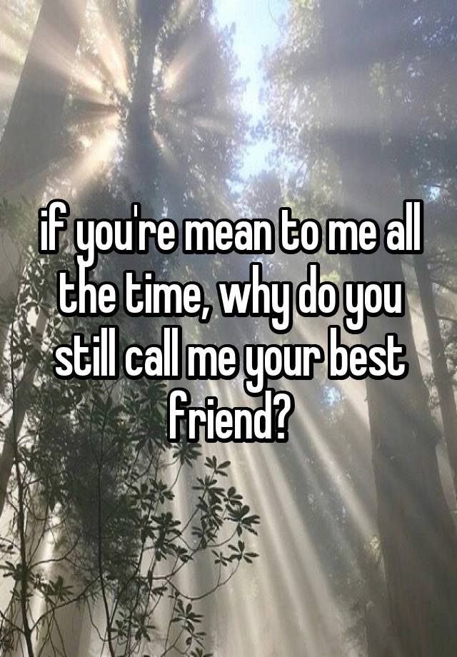 if you're mean to me all the time, why do you still call me your best friend?