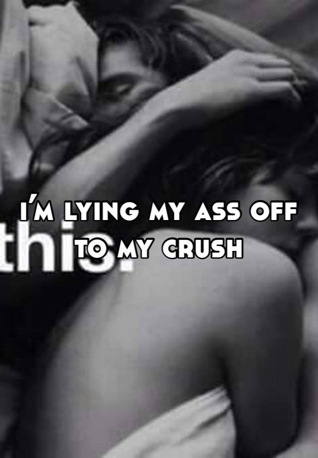 i’m lying my ass off to my crush 