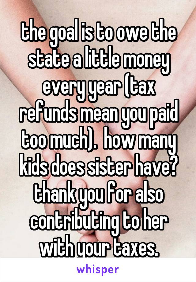 the goal is to owe the state a little money every year (tax refunds mean you paid too much).  how many kids does sister have? thank you for also contributing to her with your taxes.