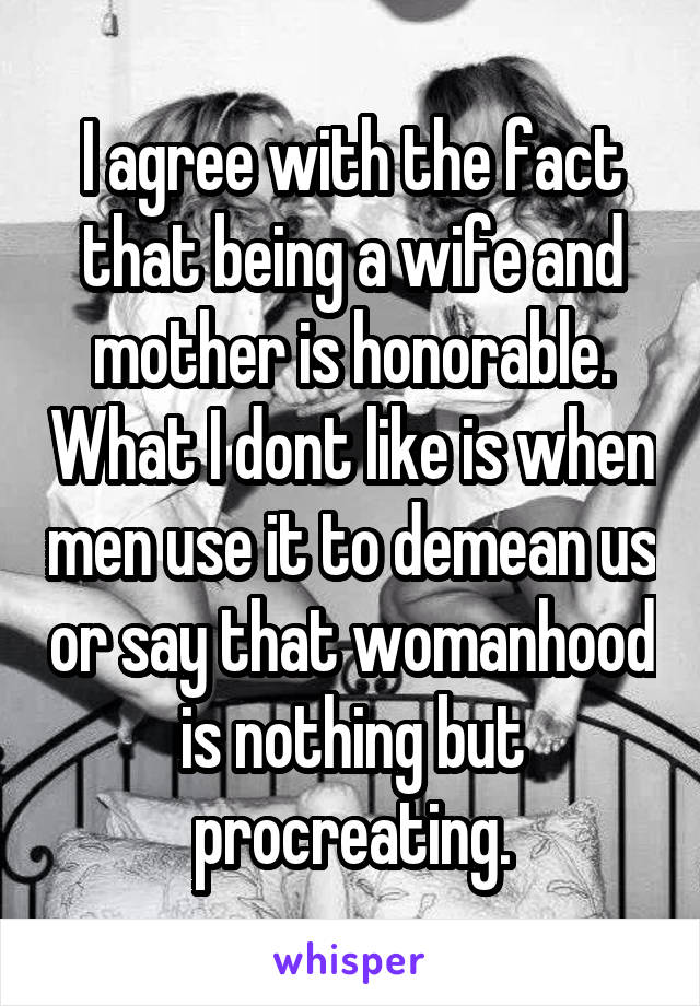 I agree with the fact that being a wife and mother is honorable. What I dont like is when men use it to demean us or say that womanhood is nothing but procreating.