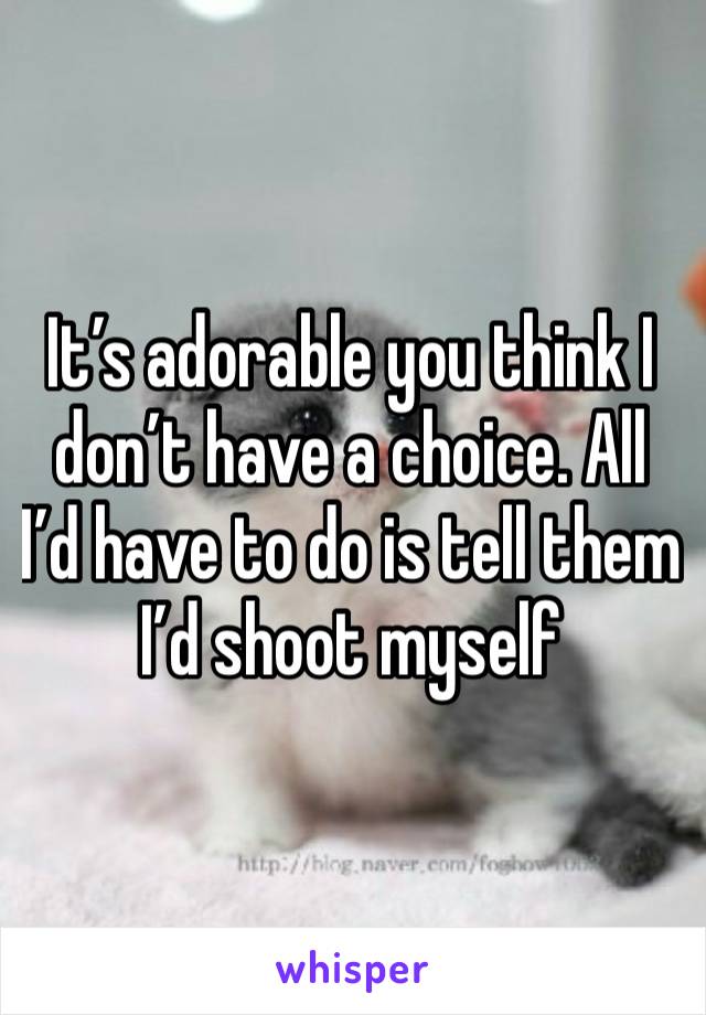 It’s adorable you think I don’t have a choice. All I’d have to do is tell them I’d shoot myself