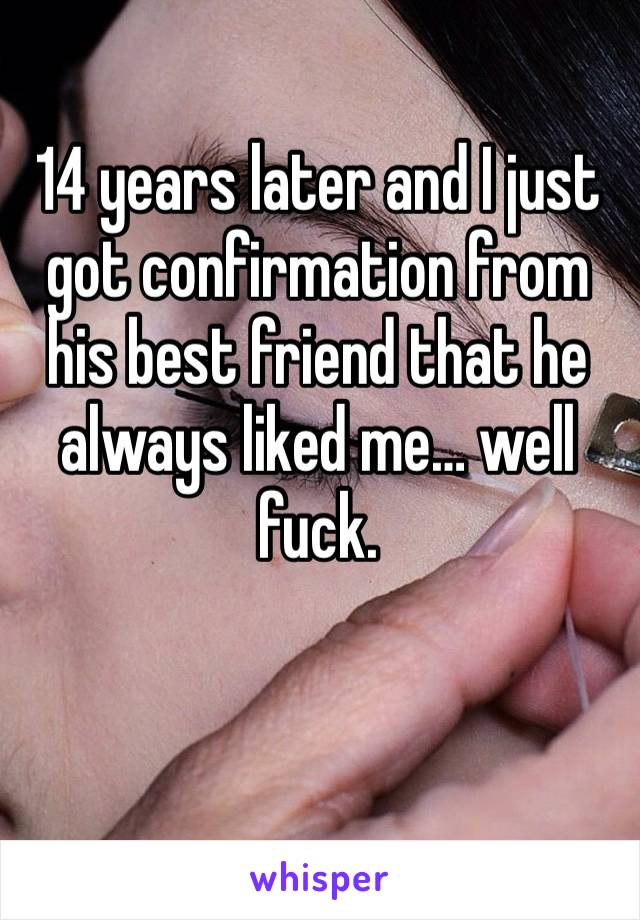 14 years later and I just got confirmation from his best friend that he always liked me… well fuck. 