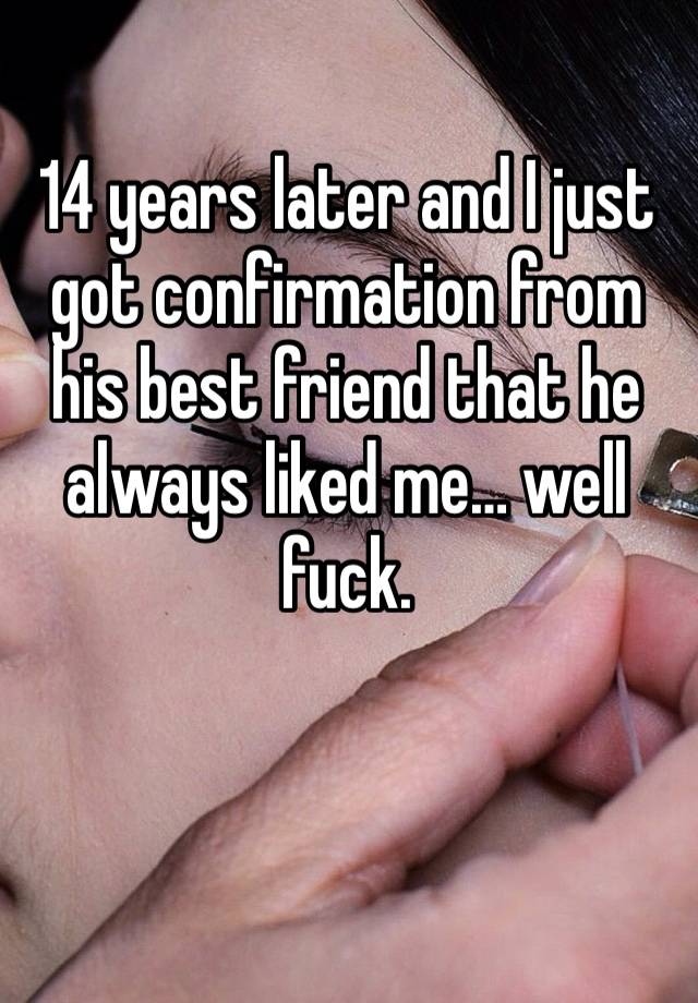 14 years later and I just got confirmation from his best friend that he always liked me… well fuck. 