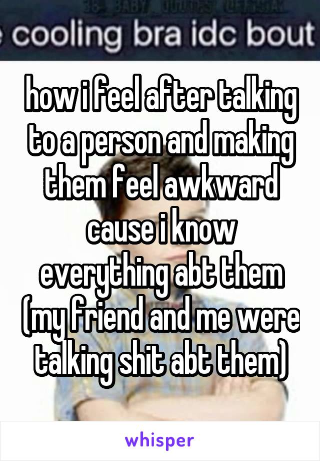 how i feel after talking to a person and making them feel awkward cause i know everything abt them (my friend and me were talking shit abt them)