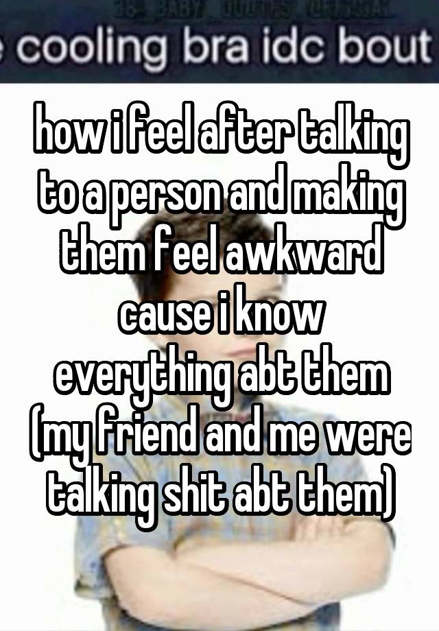 how i feel after talking to a person and making them feel awkward cause i know everything abt them (my friend and me were talking shit abt them)