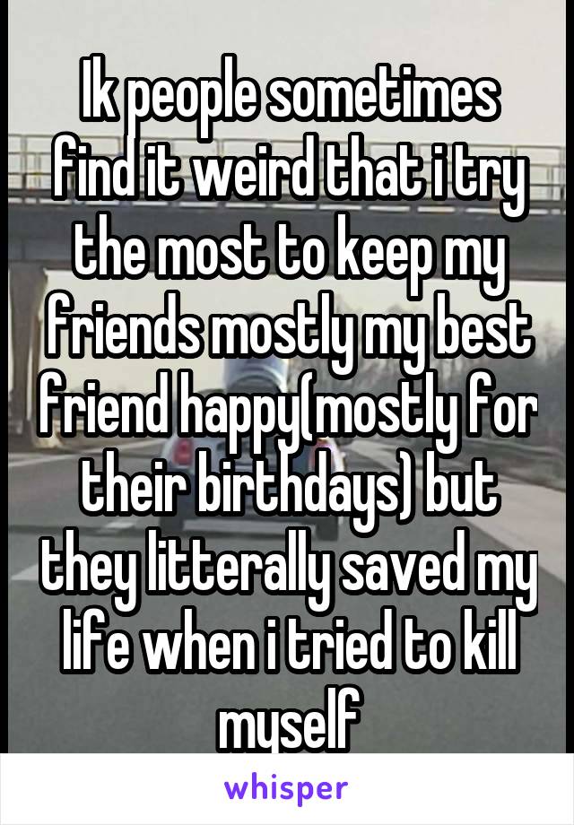 Ik people sometimes find it weird that i try the most to keep my friends mostly my best friend happy(mostly for their birthdays) but they litterally saved my life when i tried to kill myself