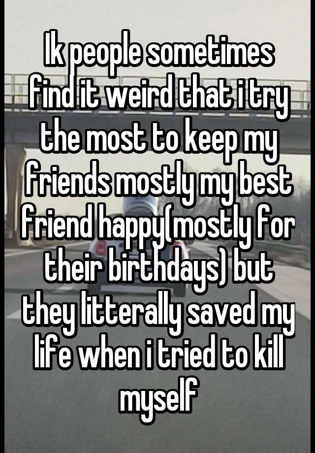 Ik people sometimes find it weird that i try the most to keep my friends mostly my best friend happy(mostly for their birthdays) but they litterally saved my life when i tried to kill myself