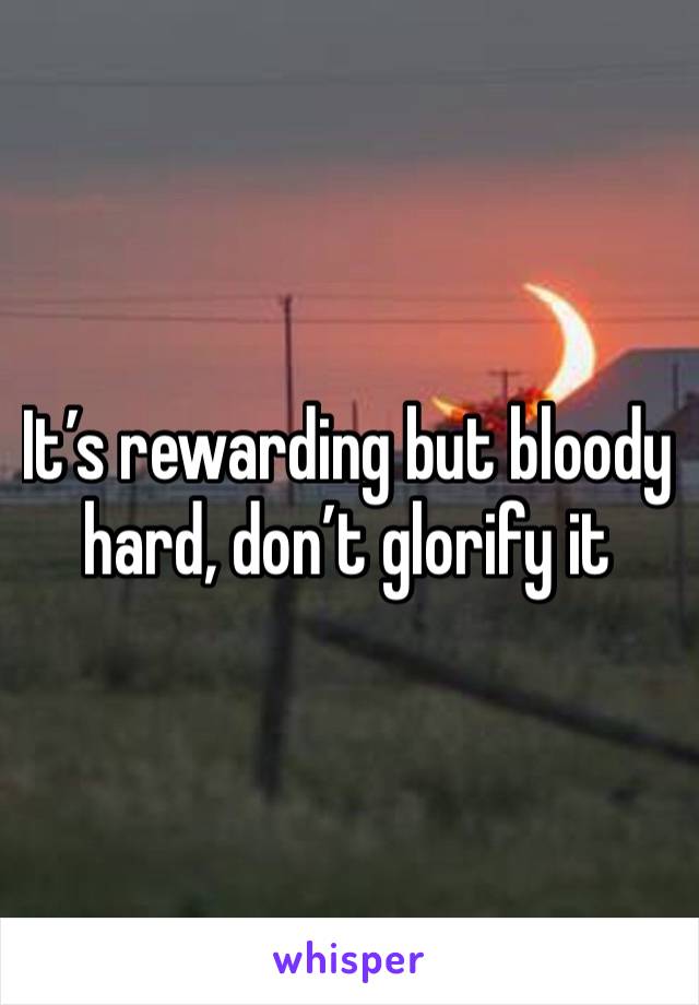 It’s rewarding but bloody hard, don’t glorify it