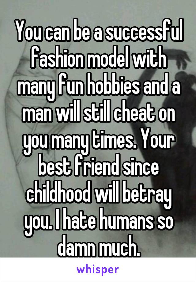 You can be a successful fashion model with many fun hobbies and a man will still cheat on you many times. Your best friend since childhood will betray you. I hate humans so damn much.