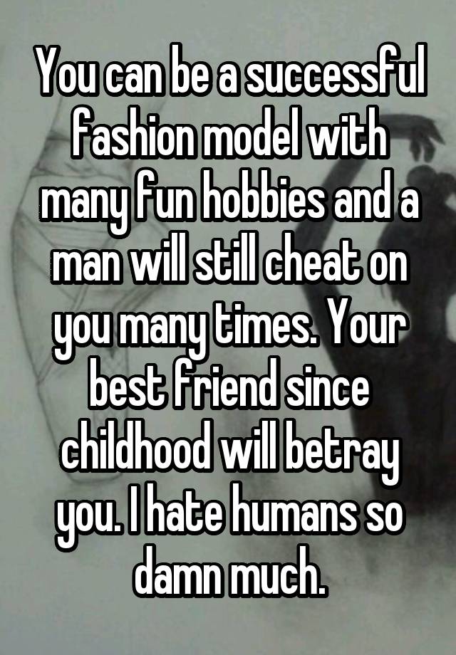 You can be a successful fashion model with many fun hobbies and a man will still cheat on you many times. Your best friend since childhood will betray you. I hate humans so damn much.