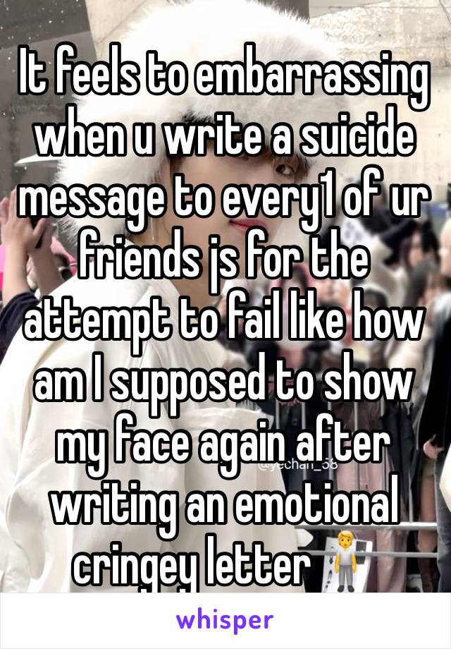 It feels to embarrassing when u write a suicide message to every1 of ur friends js for the attempt to fail like how am I supposed to show my face again after writing an emotional cringey letter🧍