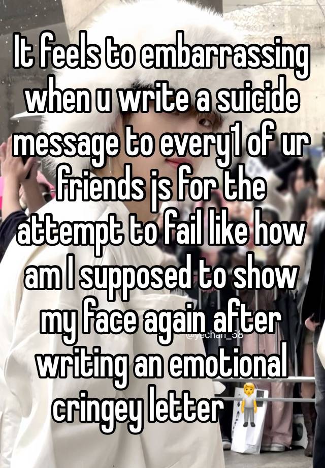 It feels to embarrassing when u write a suicide message to every1 of ur friends js for the attempt to fail like how am I supposed to show my face again after writing an emotional cringey letter🧍