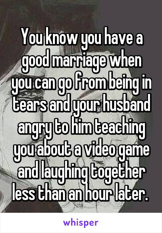 You know you have a good marriage when you can go from being in tears and your husband angry to him teaching you about a video game and laughing together less than an hour later. 