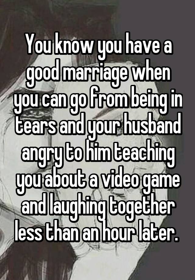 You know you have a good marriage when you can go from being in tears and your husband angry to him teaching you about a video game and laughing together less than an hour later. 