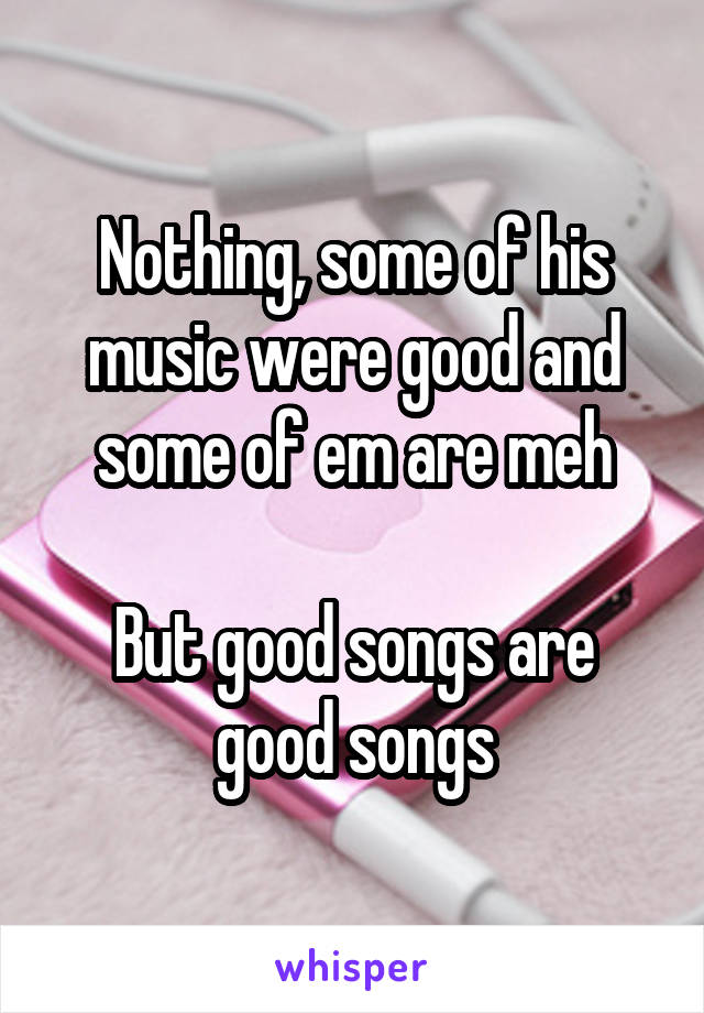 Nothing, some of his music were good and some of em are meh

But good songs are good songs