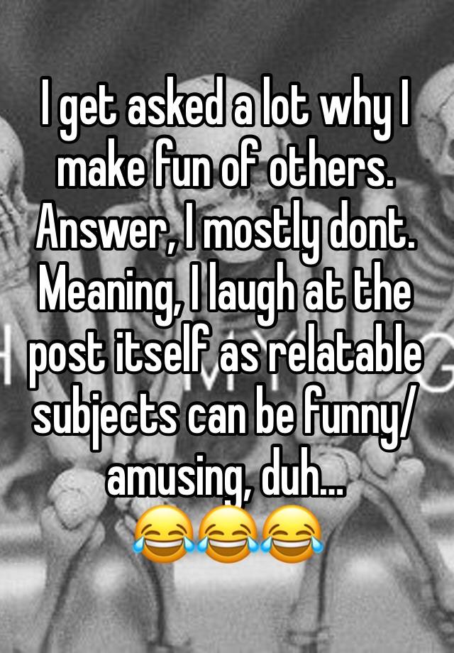 I get asked a lot why I make fun of others. Answer, I mostly dont.
Meaning, I laugh at the post itself as relatable subjects can be funny/amusing, duh…
😂😂😂