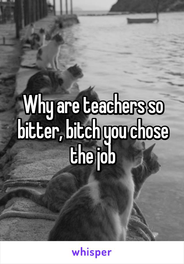 Why are teachers so bitter, bitch you chose the job