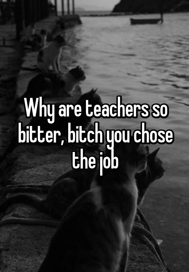 Why are teachers so bitter, bitch you chose the job