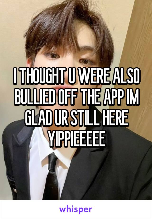 I THOUGHT U WERE ALSO BULLIED OFF THE APP IM GLAD UR STILL HERE YIPPIEEEEE