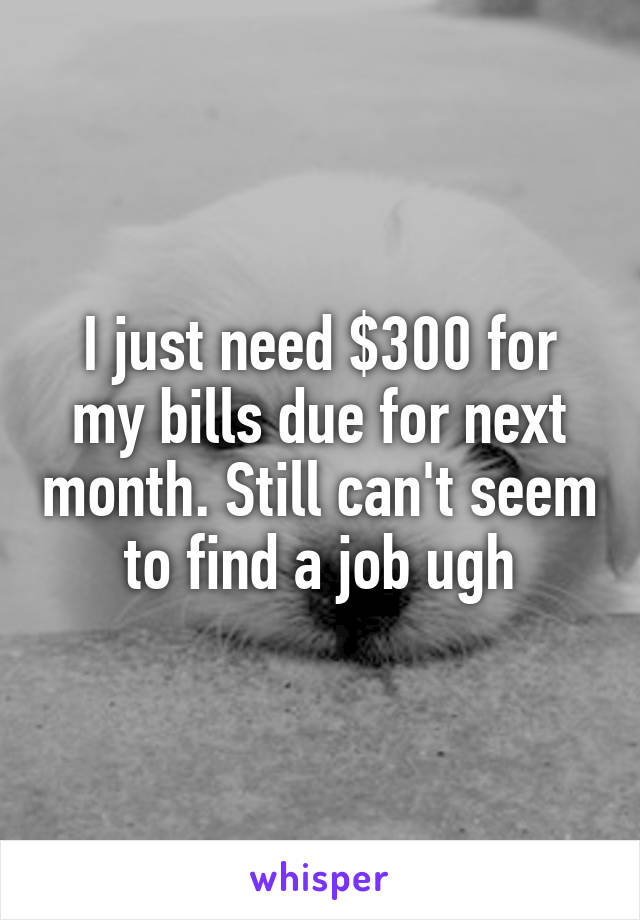 I just need $300 for my bills due for next month. Still can't seem to find a job ugh