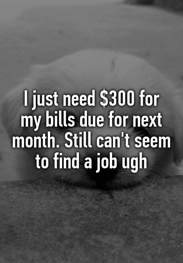 I just need $300 for my bills due for next month. Still can't seem to find a job ugh