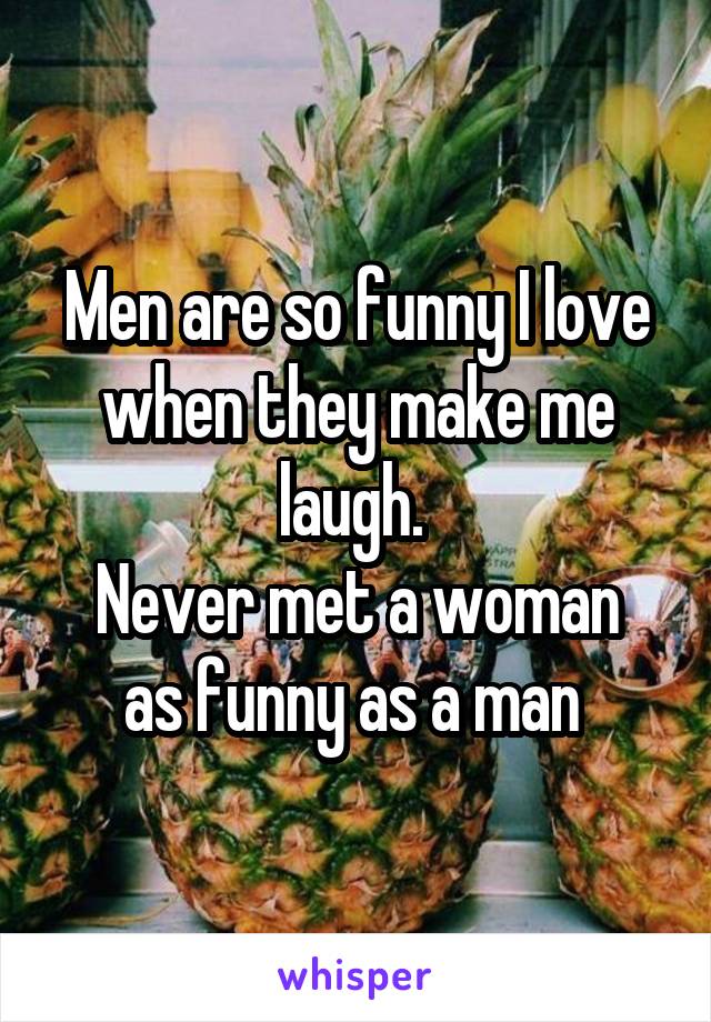 Men are so funny I love when they make me laugh. 
Never met a woman as funny as a man 