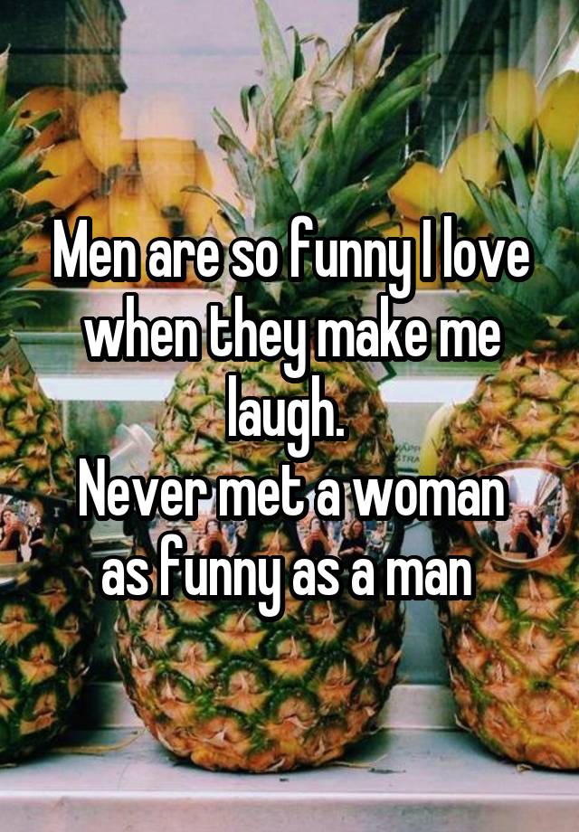 Men are so funny I love when they make me laugh. 
Never met a woman as funny as a man 