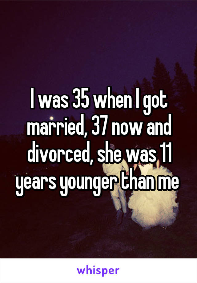 I was 35 when I got married, 37 now and divorced, she was 11 years younger than me 