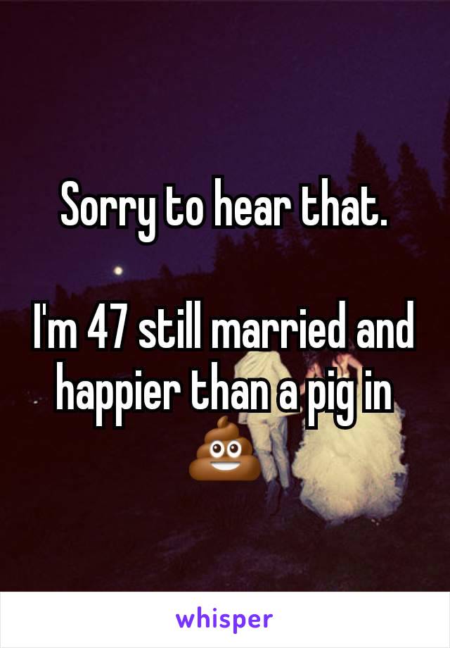 Sorry to hear that.

I'm 47 still married and happier than a pig in 💩