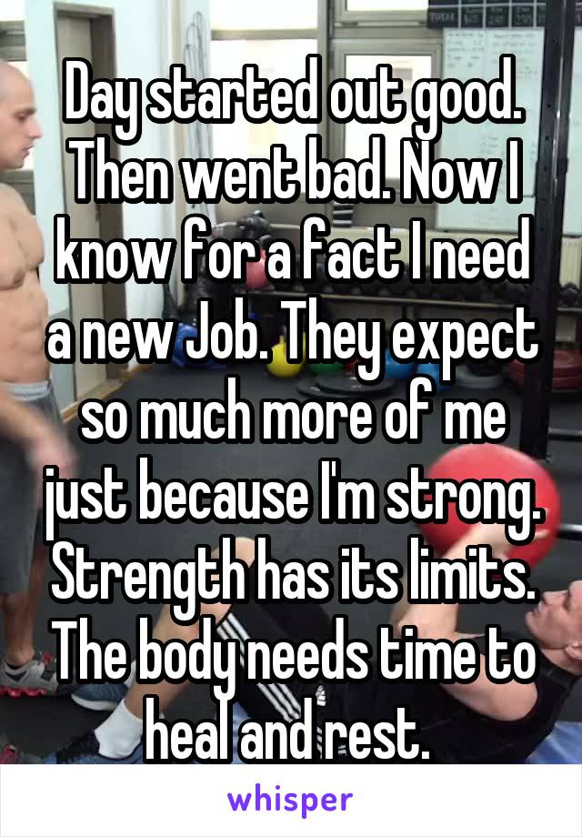 Day started out good. Then went bad. Now I know for a fact I need a new Job. They expect so much more of me just because I'm strong. Strength has its limits. The body needs time to heal and rest. 