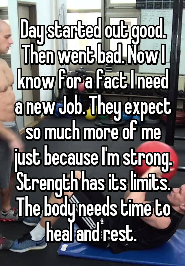 Day started out good. Then went bad. Now I know for a fact I need a new Job. They expect so much more of me just because I'm strong. Strength has its limits. The body needs time to heal and rest. 