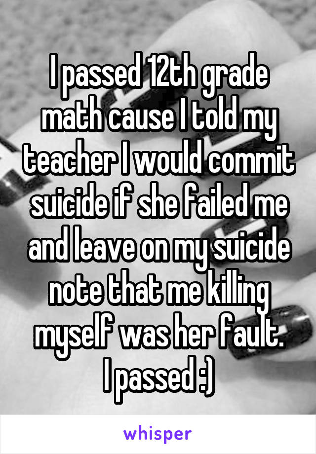 I passed 12th grade math cause I told my teacher I would commit suicide if she failed me and leave on my suicide note that me killing myself was her fault.
I passed :)