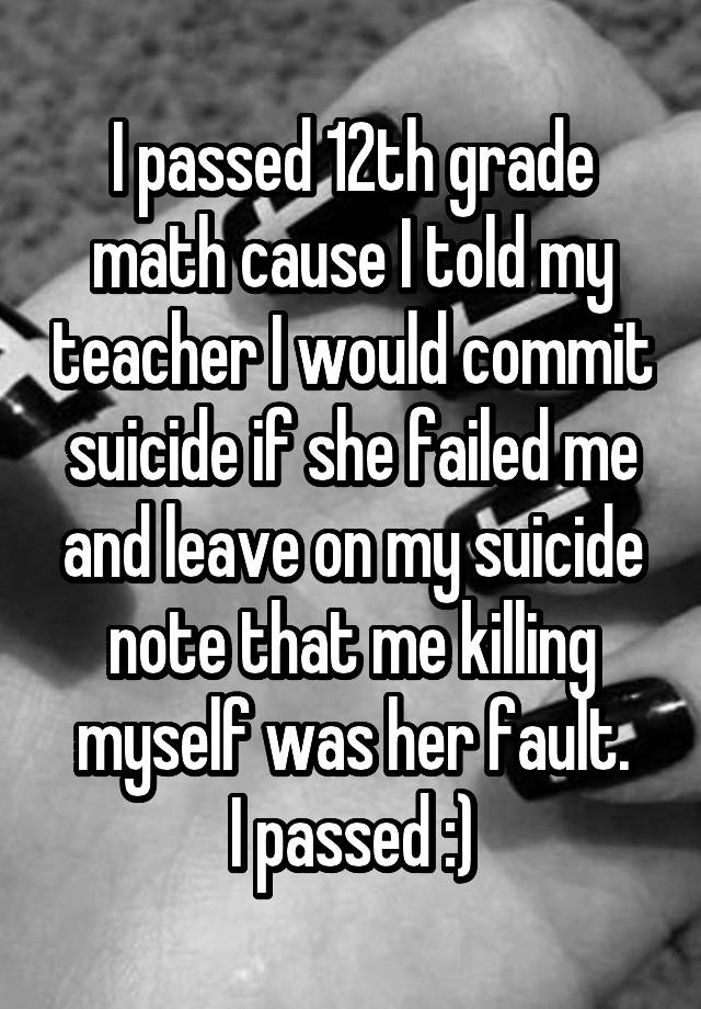 I passed 12th grade math cause I told my teacher I would commit suicide if she failed me and leave on my suicide note that me killing myself was her fault.
I passed :)