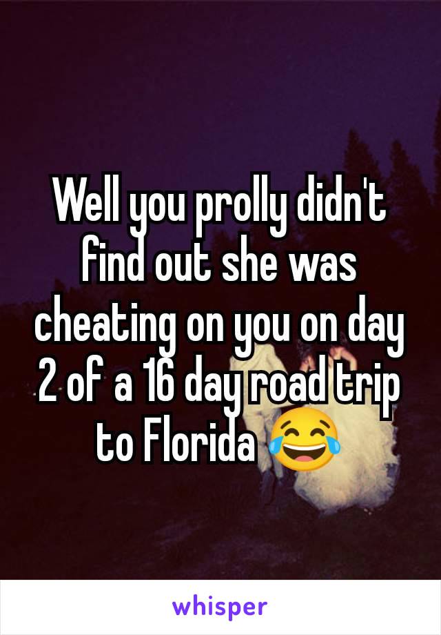 Well you prolly didn't find out she was cheating on you on day 2 of a 16 day road trip to Florida 😂