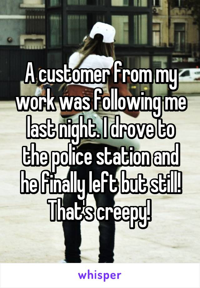 A customer from my work was following me last night. I drove to the police station and he finally left but still! That's creepy! 