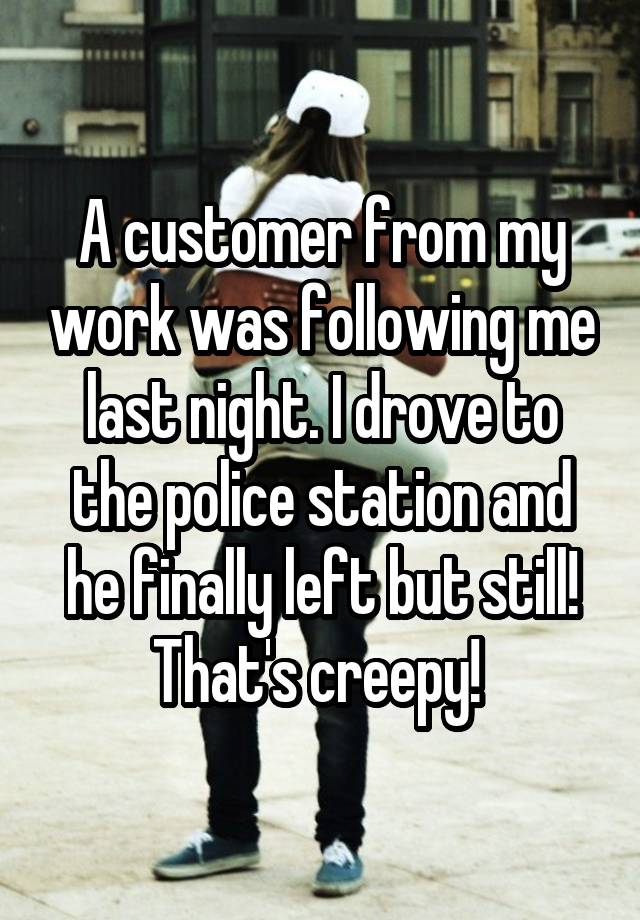 A customer from my work was following me last night. I drove to the police station and he finally left but still! That's creepy! 