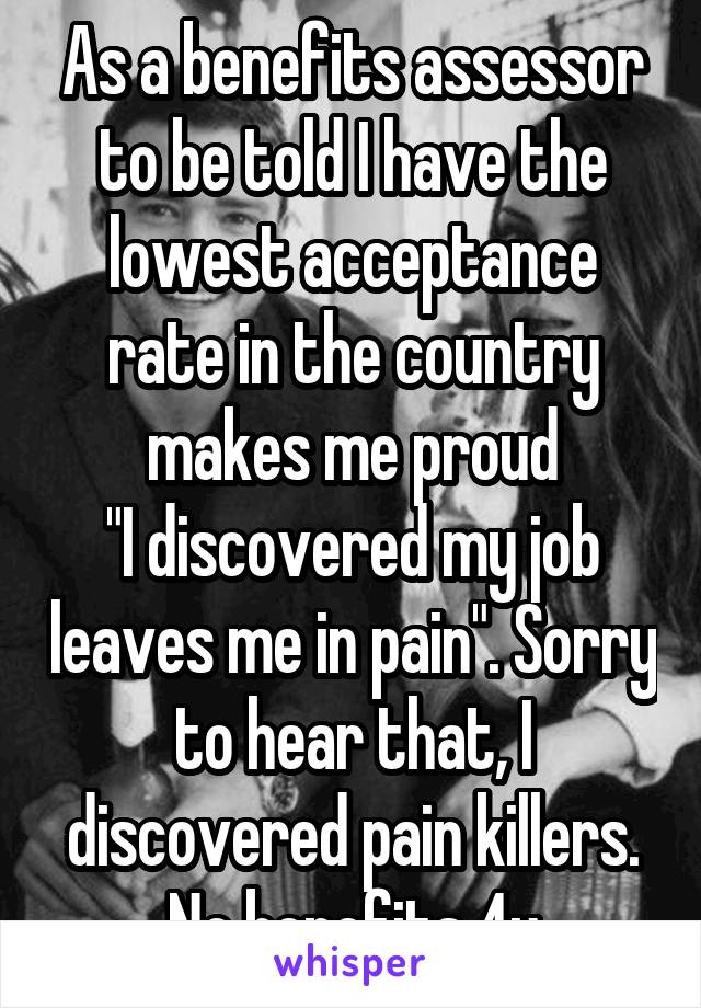 As a benefits assessor to be told I have the lowest acceptance rate in the country makes me proud
"I discovered my job leaves me in pain". Sorry to hear that, I discovered pain killers. No benefits 4u