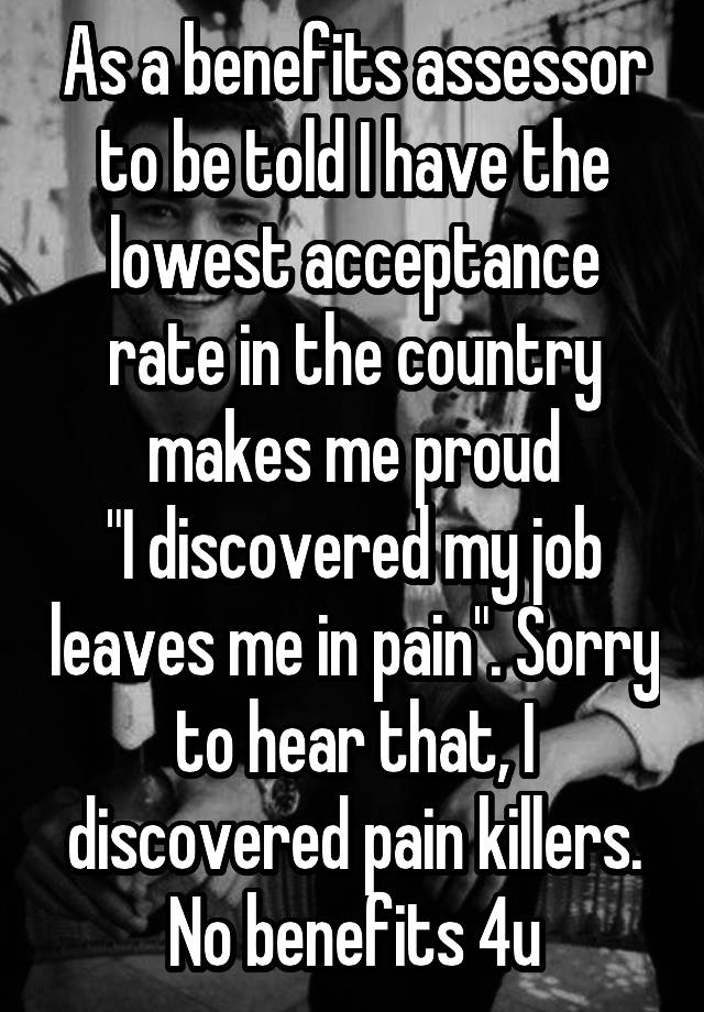 As a benefits assessor to be told I have the lowest acceptance rate in the country makes me proud
"I discovered my job leaves me in pain". Sorry to hear that, I discovered pain killers. No benefits 4u