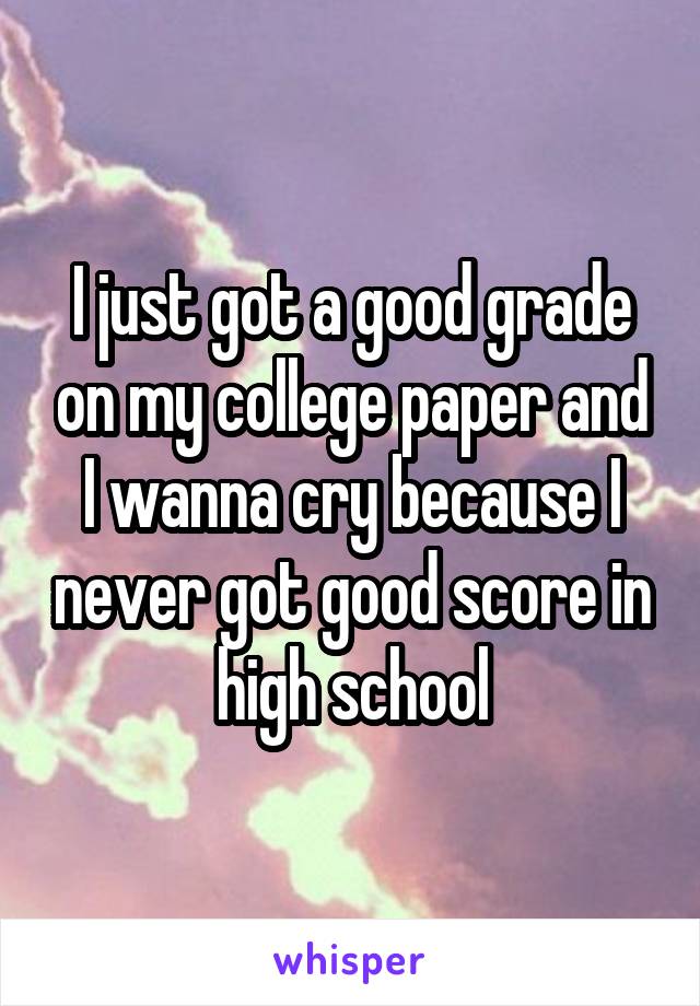 I just got a good grade on my college paper and I wanna cry because I never got good score in high school